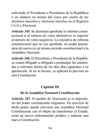 solicitado el Presidente o Presidenta de la República
o un número no menor del cinco por ciento de los
electores inscritos y electoras inscritas en el Registro
Civil y Electoral.
Artículo 345. Se declarará aprobada la reforma consti-
tucional si el número de votos afirmativos es superior
al número de votos negativos. La iniciativa de reforma
constitucional que no sea aprobada, no podrá presen-
tarse de nuevo en un mismo período constitucional a la
Asamblea Nacional.
Artículo 346. El Presidente o Presidenta de la Repúbli-
ca estará obligado u obligada a promulgar las enmien-
das o reformas dentro de los diez días siguientes a su
aprobación. Si no lo hiciere, se aplicará lo previsto en
esta Constitución.


                     Capítulo III
      de la Asamblea Nacional Constituyente
Artículo 347. El pueblo de Venezuela es el deposita-
rio del poder constituyente originario. En ejercicio de
dicho poder, puede convocar una Asamblea Nacional
Constituyente con el objeto de transformar el Estado,
crear un nuevo ordenamiento jurídico y redactar una
nueva Constitución.

                          344
 