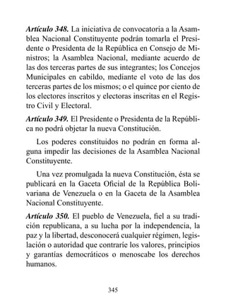 Artículo 348. La iniciativa de convocatoria a la Asam-
blea Nacional Constituyente podrán tomarla el Presi-
dente o Presidenta de la República en Consejo de Mi-
nistros; la Asamblea Nacional, mediante acuerdo de
las dos terceras partes de sus integrantes; los Concejos
Municipales en cabildo, mediante el voto de las dos
terceras partes de los mismos; o el quince por ciento de
los electores inscritos y electoras inscritas en el Regis-
tro Civil y Electoral.
Artículo 349. El Presidente o Presidenta de la Repúbli-
ca no podrá objetar la nueva Constitución.
   Los poderes constituidos no podrán en forma al-
guna impedir las decisiones de la Asamblea Nacional
Constituyente.
   Una vez promulgada la nueva Constitución, ésta se
publicará en la Gaceta Oficial de la República Boli-
variana de Venezuela o en la Gaceta de la Asamblea
Nacional Constituyente.
Artículo 350. El pueblo de Venezuela, fiel a su tradi-
ción republicana, a su lucha por la independencia, la
paz y la libertad, desconocerá cualquier régimen, legis-
lación o autoridad que contraríe los valores, principios
y garantías democráticos o menoscabe los derechos
humanos.


                           345
 