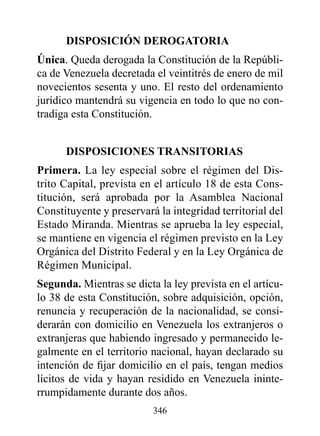 dISpOSICIóN dErOGATOrIA
única. Queda derogada la Constitución de la Repúbli-
ca de Venezuela decretada el veintitrés de enero de mil
novecientos sesenta y uno. El resto del ordenamiento
jurídico mantendrá su vigencia en todo lo que no con-
tradiga esta Constitución.


      dISpOSICIONES TrANSITOrIAS
primera. La ley especial sobre el régimen del Dis-
trito Capital, prevista en el artículo 18 de esta Cons-
titución, será aprobada por la Asamblea Nacional
Constituyente y preservará la integridad territorial del
Estado Miranda. Mientras se aprueba la ley especial,
se mantiene en vigencia el régimen previsto en la Ley
Orgánica del Distrito Federal y en la Ley Orgánica de
Régimen Municipal.
Segunda. Mientras se dicta la ley prevista en el artícu-
lo 38 de esta Constitución, sobre adquisición, opción,
renuncia y recuperación de la nacionalidad, se consi-
derarán con domicilio en Venezuela los extranjeros o
extranjeras que habiendo ingresado y permanecido le-
galmente en el territorio nacional, hayan declarado su
intención de fijar domicilio en el país, tengan medios
lícitos de vida y hayan residido en Venezuela ininte-
rrumpidamente durante dos años.
                          346
 