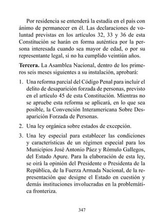Por residencia se entenderá la estadía en el país con
ánimo de permanecer en él. Las declaraciones de vo-
luntad previstas en los artículos 32, 33 y 36 de esta
Constitución se harán en forma auténtica por la per-
sona interesada cuando sea mayor de edad, o por su
representante legal, si no ha cumplido veintiún años.
Tercera. La Asamblea Nacional, dentro de los prime-
ros seis meses siguientes a su instalación, aprobará:
1. Una reforma parcial del Código Penal para incluir el
   delito de desaparición forzada de personas, previsto
   en el artículo 45 de esta Constitución. Mientras no
   se apruebe esta reforma se aplicará, en lo que sea
   posible, la Convención Interamericana Sobre Des-
   aparición Forzada de Personas.
2. Una ley orgánica sobre estados de excepción.
3. Una ley especial para establecer las condiciones
   y características de un régimen especial para los
   Municipios José Antonio Páez y Rómulo Gallegos,
   del Estado Apure. Para la elaboración de esta ley,
   se oirá la opinión del Presidente o Presidenta de la
   República, de la Fuerza Armada Nacional, de la re-
   presentación que designe el Estado en cuestión y
   demás instituciones involucradas en la problemáti-
   ca fronteriza.


                          347
 