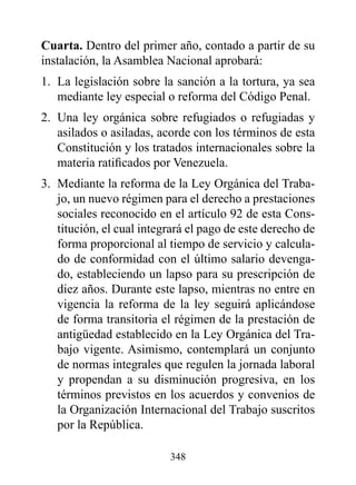 Cuarta. Dentro del primer año, contado a partir de su
instalación, la Asamblea Nacional aprobará:
1. La legislación sobre la sanción a la tortura, ya sea
   mediante ley especial o reforma del Código Penal.
2. Una ley orgánica sobre refugiados o refugiadas y
   asilados o asiladas, acorde con los términos de esta
   Constitución y los tratados internacionales sobre la
   materia ratificados por Venezuela.
3. Mediante la reforma de la Ley Orgánica del Traba-
   jo, un nuevo régimen para el derecho a prestaciones
   sociales reconocido en el artículo 92 de esta Cons-
   titución, el cual integrará el pago de este derecho de
   forma proporcional al tiempo de servicio y calcula-
   do de conformidad con el último salario devenga-
   do, estableciendo un lapso para su prescripción de
   diez años. Durante este lapso, mientras no entre en
   vigencia la reforma de la ley seguirá aplicándose
   de forma transitoria el régimen de la prestación de
   antigüedad establecido en la Ley Orgánica del Tra-
   bajo vigente. Asimismo, contemplará un conjunto
   de normas integrales que regulen la jornada laboral
   y propendan a su disminución progresiva, en los
   términos previstos en los acuerdos y convenios de
   la Organización Internacional del Trabajo suscritos
   por la República.

                          348
 