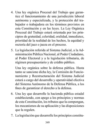 4. Una ley orgánica Procesal del Trabajo que garan-
   tice el funcionamiento de una jurisdicción laboral
   autónoma y especializada, y la protección del tra-
   bajador o trabajadora en los términos previstos en
   esta Constitución y en las leyes. La Ley Orgánica
   Procesal del Trabajo estará orientada por los prin-
   cipios de gratuidad, celeridad, oralidad, inmediatez,
   prioridad de la realidad de los hechos, la equidad y
   rectoría del juez o jueza en el proceso.
5. La legislación referida al Sistema Judicial, a la Ad-
   ministración Pública Nacional, al Poder Ciudadano,
   al Poder Electoral y a la legislación tributaria, de
   régimen presupuestario y de crédito público.
   Una ley orgánica sobre la defensa pública. Hasta
   tanto se sancione dicha ley, la Comisión de Funcio-
   namiento y Reestructuración del Sistema Judicial
   estará a cargo del desarrollo y operatividad efectiva
   del Sistema Autónomo de la Defensa Pública, a los
   fines de garantizar el derecho a la defensa.
6. Una ley que desarrolle la hacienda pública estadal
   estableciendo, con apego a los principios y normas
   de esta Constitución, los tributos que la compongan,
   los mecanismos de su aplicación y las disposiciones
   que la regulen.
7. La legislación que desarrolle los principios constitu-

                          349
 