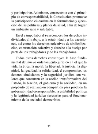 y participativo. Asimismo, consecuente con el princi-
pio de corresponsabilidad, la Constitución promueve
la participación ciudadana en la formulación y ejecu-
ción de las políticas y planes de salud, a fin de lograr
un ambiente sano y saludable.
   En el campo laboral se reconocen los derechos in-
dividuales al trabajo, a la estabilidad y a las vacacio-
nes, así como los derechos colectivos de sindicaliza-
ción, contratación colectiva y derecho a la huelga por
parte de los trabajadores y de las trabajadoras.
   Todos estos derechos constituyen la base funda-
mental del nuevo ordenamiento jurídico en el que la
vida, la ética, la moral, la libertad, la justicia, la dig-
nidad, la igualdad, la solidaridad, el compromiso, los
deberes ciudadanos y la seguridad jurídica son va-
lores que concurren en la acción transformadora del
Estado, la Nación, el gobierno y la sociedad, en un
propósito de realización compartida para producir la
gobernabilidad corresponsable, la estabilidad política
y la legitimidad jurídica necesarias para el funciona-
miento de la sociedad democrática.




                            35
 