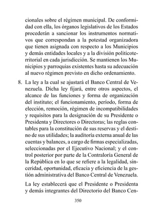 cionales sobre el régimen municipal. De conformi-
   dad con ella, los órganos legislativos de los Estados
   procederán a sancionar los instrumentos normati-
   vos que correspondan a la potestad organizadora
   que tienen asignada con respecto a los Municipios
   y demás entidades locales y a la división politicote-
   rritorial en cada jurisdicción. Se mantienen los Mu-
   nicipios y parroquias existentes hasta su adecuación
   al nuevo régimen previsto en dicho ordenamiento.
8. La ley a la cual se ajustará el Banco Central de Ve-
   nezuela. Dicha ley fijará, entre otros aspectos, el
   alcance de las funciones y forma de organización
   del instituto; el funcionamiento, período, forma de
   elección, remoción, régimen de incompatibilidades
   y requisitos para la designación de su Presidente o
   Presidenta y Directores o Directoras; las reglas con-
   tables para la constitución de sus reservas y el desti-
   no de sus utilidades; la auditoría externa anual de las
   cuentas y balances, a cargo de firmas especializadas,
   seleccionadas por el Ejecutivo Nacional; y el con-
   trol posterior por parte de la Contraloría General de
   la República en lo que se refiere a la legalidad, sin-
   ceridad, oportunidad, eficacia y eficiencia de la ges-
   tión administrativa del Banco Central de Venezuela.
   La ley establecerá que el Presidente o Presidenta
   y demás integrantes del Directorio del Banco Cen-
                           350
 