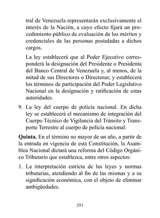 tral de Venezuela representarán exclusivamente el
   interés de la Nación, a cuyo efecto fijará un pro-
   cedimiento público de evaluación de los méritos y
   credenciales de las personas postuladas a dichos
   cargos.
   La ley establecerá que al Poder Ejecutivo corres-
   ponderá la designación del Presidente o Presidenta
   del Banco Central de Venezuela y, al menos, de la
   mitad de sus Directores o Directoras; y establecerá
   los términos de participación del Poder Legislativo
   Nacional en la designación y ratificación de estas
   autoridades.
9. La ley del cuerpo de policía nacional. En dicha
   ley se establecerá el mecanismo de integración del
   Cuerpo Técnico de Vigilancia del Tránsito y Trans-
   porte Terrestre al cuerpo de policía nacional.
Quinta. En el término no mayor de un año, a partir de
la entrada en vigencia de esta Constitución, la Asam-
blea Nacional dictará una reforma del Código Orgáni-
co Tributario que establezca, entre otros aspectos:
1. La interpretación estricta de las leyes y normas
   tributarias, atendiendo al fin de las mismas y a su
   significación económica, con el objeto de eliminar
   ambigüedades.


                         351
 