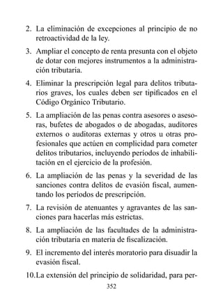 2. La eliminación de excepciones al principio de no
   retroactividad de la ley.
3. Ampliar el concepto de renta presunta con el objeto
   de dotar con mejores instrumentos a la administra-
   ción tributaria.
4. Eliminar la prescripción legal para delitos tributa-
   rios graves, los cuales deben ser tipificados en el
   Código Orgánico Tributario.
5. La ampliación de las penas contra asesores o aseso-
   ras, bufetes de abogados o de abogadas, auditores
   externos o auditoras externas y otros u otras pro-
   fesionales que actúen en complicidad para cometer
   delitos tributarios, incluyendo períodos de inhabili-
   tación en el ejercicio de la profesión.
6. La ampliación de las penas y la severidad de las
   sanciones contra delitos de evasión fiscal, aumen-
   tando los períodos de prescripción.
7. La revisión de atenuantes y agravantes de las san-
   ciones para hacerlas más estrictas.
8. La ampliación de las facultades de la administra-
   ción tributaria en materia de fiscalización.
9. El incremento del interés moratorio para disuadir la
   evasión fiscal.
10. La extensión del principio de solidaridad, para per-
                          352
 