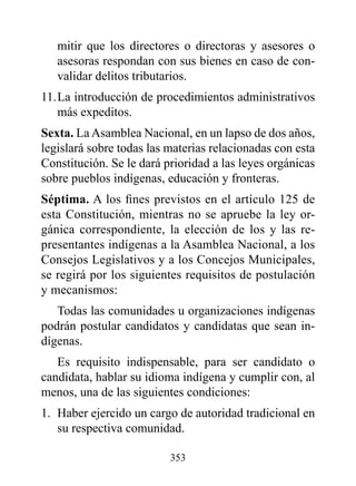 mitir que los directores o directoras y asesores o
   asesoras respondan con sus bienes en caso de con-
   validar delitos tributarios.
11. La introducción de procedimientos administrativos
    más expeditos.
Sexta. La Asamblea Nacional, en un lapso de dos años,
legislará sobre todas las materias relacionadas con esta
Constitución. Se le dará prioridad a las leyes orgánicas
sobre pueblos indígenas, educación y fronteras.
Séptima. A los fines previstos en el artículo 125 de
esta Constitución, mientras no se apruebe la ley or-
gánica correspondiente, la elección de los y las re-
presentantes indígenas a la Asamblea Nacional, a los
Consejos Legislativos y a los Concejos Municipales,
se regirá por los siguientes requisitos de postulación
y mecanismos:
   Todas las comunidades u organizaciones indígenas
podrán postular candidatos y candidatas que sean in-
dígenas.
   Es requisito indispensable, para ser candidato o
candidata, hablar su idioma indígena y cumplir con, al
menos, una de las siguientes condiciones:
1. Haber ejercido un cargo de autoridad tradicional en
   su respectiva comunidad.

                          353
 
