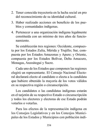 2. Tener conocida trayectoria en la lucha social en pro
   del reconocimiento de su identidad cultural.
3. Haber realizado acciones en beneficio de los pue-
   blos y comunidades indígenas.
4. Pertenecer a una organización indígena legalmente
   constituida con un mínimo de tres años de funcio-
   namiento.
    Se establecerán tres regiones: Occidente, compues-
ta por los Estados zulia, Mérida y Trujillo; Sur, com-
puesta por los Estados Amazonas y Apure; y Oriente,
compuesta por los Estados Bolívar, Delta Amacuro,
Monagas, Anzoátegui y Sucre.
    Cada uno de los Estados que componen las regiones
elegirá un representante. El Consejo Nacional Electo-
ral declarará electo al candidato o electa a la candidata
que hubiere obtenido la mayoría de los votos válidos
en su respectiva región o circunscripción.
   Los candidatos o las candidatas indígenas estarán
en el tarjetón de su respectivo Estado o circunscripción
y todos los electores y electoras de ese Estado podrán
votarlos o votarlas.
   Para los efectos de la representación indígena en
los Consejos Legislativos y en los Concejos Munici-
pales de los Estados y Municipios con población indí-

                          354
 