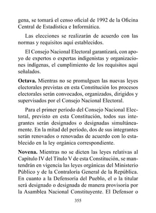 gena, se tomará el censo oficial de 1992 de la Oficina
Central de Estadística e Informática.
   Las elecciones se realizarán de acuerdo con las
normas y requisitos aquí establecidos.
   El Consejo Nacional Electoral garantizará, con apo-
yo de expertos o expertas indigenistas y organizacio-
nes indígenas, el cumplimiento de los requisitos aquí
señalados.
Octava. Mientras no se promulguen las nuevas leyes
electorales previstas en esta Constitución los procesos
electorales serán convocados, organizados, dirigidos y
supervisados por el Consejo Nacional Electoral.
   Para el primer período del Consejo Nacional Elec-
toral, previsto en esta Constitución, todos sus inte-
grantes serán designados o designadas simultánea-
mente. En la mitad del período, dos de sus integrantes
serán renovados o renovadas de acuerdo con lo esta-
blecido en la ley orgánica correspondiente.
Novena. Mientras no se dicten las leyes relativas al
Capítulo IV del Título V de esta Constitución, se man-
tendrán en vigencia las leyes orgánicas del Ministerio
Público y de la Contraloría General de la República.
En cuanto a la Defensoría del Pueblo, el o la titular
será designado o designada de manera provisoria por
la Asamblea Nacional Constituyente. El Defensor o
                         355
 