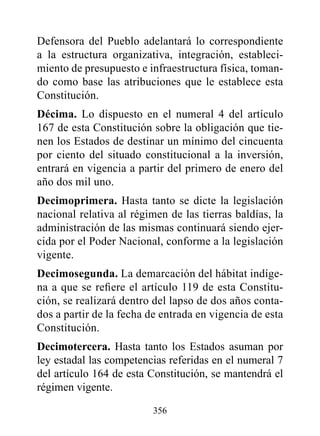 Defensora del Pueblo adelantará lo correspondiente
a la estructura organizativa, integración, estableci-
miento de presupuesto e infraestructura física, toman-
do como base las atribuciones que le establece esta
Constitución.
décima. Lo dispuesto en el numeral 4 del artículo
167 de esta Constitución sobre la obligación que tie-
nen los Estados de destinar un mínimo del cincuenta
por ciento del situado constitucional a la inversión,
entrará en vigencia a partir del primero de enero del
año dos mil uno.
decimoprimera. Hasta tanto se dicte la legislación
nacional relativa al régimen de las tierras baldías, la
administración de las mismas continuará siendo ejer-
cida por el Poder Nacional, conforme a la legislación
vigente.
decimosegunda. La demarcación del hábitat indíge-
na a que se refiere el artículo 119 de esta Constitu-
ción, se realizará dentro del lapso de dos años conta-
dos a partir de la fecha de entrada en vigencia de esta
Constitución.
decimotercera. Hasta tanto los Estados asuman por
ley estadal las competencias referidas en el numeral 7
del artículo 164 de esta Constitución, se mantendrá el
régimen vigente.

                         356
 