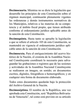 decimocuarta. Mientras no se dicte la legislación que
desarrolle los principios de esta Constitución sobre el
régimen municipal, continuarán plenamente vigentes
las ordenanzas y demás instrumentos normativos de
los Municipios, relativos a las materias de su compe-
tencia y al ámbito fiscal propio, que tienen atribuido
conforme al ordenamiento jurídico aplicable antes de
la sanción de esta Constitución.
decimoquinta. Hasta tanto se apruebe la legislación
a que se refiere el artículo 105 de esta Constitución, se
mantendrá en vigencia el ordenamiento jurídico apli-
cable antes de la sanción de esta Constitución.
decimosexta. Para el enriquecimiento del acervo his-
tórico de la Nación, el cronista de la Asamblea Nacio-
nal Constituyente coordinará lo necesario para salva-
guardar las grabaciones o registros que de las sesiones
y actividades de la Asamblea Nacional Constituyente
se realizaron en imagen, en sonido; en documentos
escritos, digitales, fotográficos o hemerográficos; y en
cualquier otra forma de documento elaborado.
Todos estos documentos quedarán bajo la protección
del Archivo General de la Nación.
decimoséptima. El nombre de la República, una vez
aprobada esta Constitución, será “República Bolivaria-
na de Venezuela”, tal como está previsto en su artículo

                          357
 