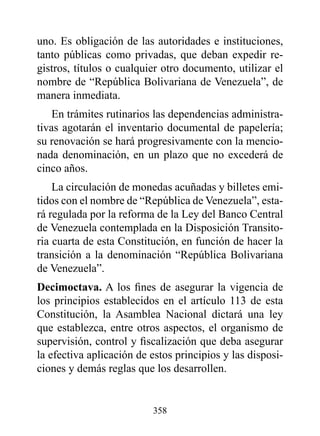 uno. Es obligación de las autoridades e instituciones,
tanto públicas como privadas, que deban expedir re-
gistros, títulos o cualquier otro documento, utilizar el
nombre de “República Bolivariana de Venezuela”, de
manera inmediata.
    En trámites rutinarios las dependencias administra-
tivas agotarán el inventario documental de papelería;
su renovación se hará progresivamente con la mencio-
nada denominación, en un plazo que no excederá de
cinco años.
    La circulación de monedas acuñadas y billetes emi-
tidos con el nombre de “República de Venezuela”, esta-
rá regulada por la reforma de la Ley del Banco Central
de Venezuela contemplada en la Disposición Transito-
ria cuarta de esta Constitución, en función de hacer la
transición a la denominación “República Bolivariana
de Venezuela”.
decimoctava. A los fines de asegurar la vigencia de
los principios establecidos en el artículo 113 de esta
Constitución, la Asamblea Nacional dictará una ley
que establezca, entre otros aspectos, el organismo de
supervisión, control y fiscalización que deba asegurar
la efectiva aplicación de estos principios y las disposi-
ciones y demás reglas que los desarrollen.


                          358
 