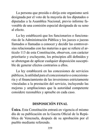 La persona que presida o dirija este organismo será
designada por el voto de la mayoría de los diputados o
diputadas a la Asamblea Nacional, previo informe fa-
vorable de una comisión especial designada de su seno
al efecto.
    La ley establecerá que los funcionarios o funciona-
rias de la Administración Pública y los jueces o juezas
llamados o llamadas a conocer y decidir las controver-
sias relacionadas con las materias a que se refiere el ar-
tículo 113 de esta Constitución, observen, con carácter
prioritario y excluyente, los principios allí definidos y
se abstengan de aplicar cualquier disposición suscepti-
ble de generar efectos contrarios a ellos.
    La ley establecerá en las concesiones de servicios
públicos, la utilidad para el concesionario o concesiona-
ria y el financiamiento de las inversiones estrictamente
vinculadas a la prestación del servicio, incluyendo las
mejoras y ampliaciones que la autoridad competente
considere razonables y apruebe en cada caso.


               dISpOSICIóN FINAL
única. Esta Constitución entrará en vigencia el mismo
día de su publicación en la Gaceta Oficial de la Repú-
blica de Venezuela, después de su aprobación por el
pueblo mediante referendo.
                           359
 