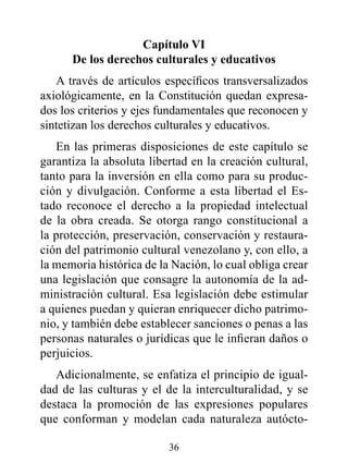 Capítulo vI
      de los derechos culturales y educativos
   A través de artículos específicos transversalizados
axiológicamente, en la Constitución quedan expresa-
dos los criterios y ejes fundamentales que reconocen y
sintetizan los derechos culturales y educativos.
   En las primeras disposiciones de este capítulo se
garantiza la absoluta libertad en la creación cultural,
tanto para la inversión en ella como para su produc-
ción y divulgación. Conforme a esta libertad el Es-
tado reconoce el derecho a la propiedad intelectual
de la obra creada. Se otorga rango constitucional a
la protección, preservación, conservación y restaura-
ción del patrimonio cultural venezolano y, con ello, a
la memoria histórica de la Nación, lo cual obliga crear
una legislación que consagre la autonomía de la ad-
ministración cultural. Esa legislación debe estimular
a quienes puedan y quieran enriquecer dicho patrimo-
nio, y también debe establecer sanciones o penas a las
personas naturales o jurídicas que le infieran daños o
perjuicios.
   Adicionalmente, se enfatiza el principio de igual-
dad de las culturas y el de la interculturalidad, y se
destaca la promoción de las expresiones populares
que conforman y modelan cada naturaleza autócto-

                          36
 