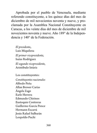 Aprobada por el pueblo de Venezuela, mediante
referendo constituyente, a los quince días del mes de
diciembre de mil novecientos noventa y nueve, y pro-
clamada por la Asamblea Nacional Constituyente en
Caracas, a los veinte días del mes de diciembre de mil
novecientos noventa y nueve. Año 189° de la Indepen-
dencia y 140° de la Federación.

   El presidente,
   Luis Miquilena
   El primer vicepresidente,
   Isaías Rodríguez
   El segundo vicepresidente,
   Aristóbulo Istúriz

   Los constituyentes:
   Constituyentes nacionales
   Alfredo Peña
   Allan Brewer Carías
   Ángela Zago
   Earle Herrera
   Edmundo Chirinos
   Eustoquio Contreras
   Guillermo García Ponce
   Hermann Escarrá
   Jesús Rafael Sulbarán
   Leopoldo Puchi

                                360
 