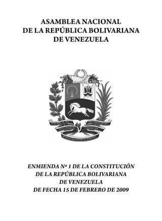 ASAMBLEA NACIONAL
DE LA REPÚBLICA BOLIVARIANA
        DE VENEZUELA




 ENMIENDA Nº 1 DE LA CONSTITUCIÓN
   DE LA REPÚBLICA BOLIVARIANA
           DE VENEZUELA
  DE FECHA 15 DE FEBRERO DE 2009
 