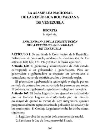 LA ASAMBLEA NACIONAL
       DE LA REPÚBLICA BOLIVARIANA
               DE VENEZUELA

                         DECRETA
                         la siguiente,

        ENMIENDA Nº 1 DE LA CONSTITUCIÓN
          DE LA REPÚBLICA BOLIVARIANA
                  DE VENEZUELA
ARTÍCULO 1. Se enmienda la Constitución de la República
Bolivariana de Venezuela, mediante la modificación de los
artículos 160, 162, 174, 192 y 230, en la forma siguiente:
Artículo 160. El gobierno y administración de cada estado
corresponde a un gobernador o gobernadora. Para ser
gobernador o gobernadora se requiere ser venezolano o
venezolana, mayor de veinticinco años y de estado seglar.
   El gobernador o gobernadora será elegido o elegida por un
período de cuatro años por mayoría de las personas que voten.
El gobernador o gobernadora podrá ser reelegido o reelegida.
Artículo 162. El Poder Legislativo se ejercerá en cada estado
por un Consejo Legislativo conformado por un número
no mayor de quince ni menor de siete integrantes, quienes
proporcionalmente representarán a la población del estado y de
los municipios. El Consejo Legislativo tendrá las atribuciones
siguientes:
    1. Legislar sobre las materias de la competencia estadal.
    2. Sancionar la Ley de Presupuesto del Estado.

                             368
 