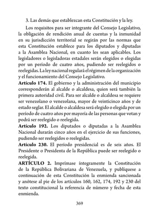 3. Las demás que establezcan esta Constitución y la ley.
     Los requisitos para ser integrante del Consejo Legislativo,
la obligación de rendición anual de cuentas y la inmunidad
en su jurisdicción territorial se regirán por las normas que
esta Constitución establece para los diputados y diputadas
a la Asamblea Nacional, en cuanto les sean aplicables. Los
legisladores o legisladoras estadales serán elegidos o elegidas
por un período de cuatro años, pudiendo ser reelegidos o
reelegidas. La ley nacional regulará el régimen de la organización
y el funcionamiento del Consejo Legislativo.
Artículo 174. El gobierno y la administración del municipio
corresponderán al alcalde o alcaldesa, quien será también la
primera autoridad civil. Para ser alcalde o alcaldesa se requiere
ser venezolano o venezolana, mayor de veinticinco años y de
estado seglar. El alcalde o alcaldesa será elegido o elegida por un
período de cuatro años por mayoría de las personas que votan y
podrá ser reelegido o reelegida.
Artículo 192. Los diputados o diputadas a la Asamblea
Nacional durarán cinco años en el ejercicio de sus funciones,
pudiendo ser reelegidos o reelegidas.
Artículo 230. El período presidencial es de seis años. El
Presidente o Presidenta de la República puede ser reelegido o
reelegida.
ARTÍCULO 2. Imprímase íntegramente la Constitución
de la República Bolivariana de Venezuela, y publíquese a
continuación de esta Constitución la enmienda sancionada
y anótese al pie de los artículos 160, 162, 174, 192 y 230 del
texto constitucional la referencia de número y fecha de esta
enmienda.
                               369
 