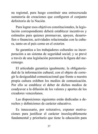 na regional, para luego constituir una entrecruzada
sumatoria de creaciones que configuren el conjunto
definitorio de la Nación.
    Para lograr esos objetivos constitucionales, la legis-
lación correspondiente deberá establecer incentivos y
estímulos para quienes promuevan, apoyen, desarro-
llen o financien, actividades relacionadas con la cultu-
ra, tanto en el país como en el exterior.
    Se garantiza a los trabajadores culturales su incor-
poración a un sistema de seguridad social; y se prevé
a través de una legislación perentoria la figura del me-
cenazgo.
    El articulado garantiza igualmente, la obligatorie-
dad de la información cultural, con el objeto de corre-
gir la desigualdad comunicacional que frente a nuestra
propia cultura exhiben los medios de comunicación.
Por ello se establece el deber de dichos medios de
coadyuvar a la difusión de los valores y aportes de los
creadores venezolanos.
   Las disposiciones siguientes están dedicadas a de-
rechos y definiciones de carácter educativo.
   Es innecesario, por reiterativo, exponer motiva-
ciones para justificar el carácter insoslayablemente
fundamental y prioritario que tiene la educación para

                           37
 