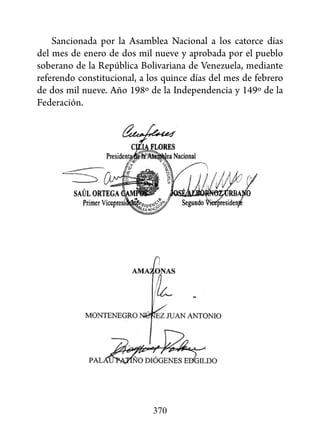 Sancionada por la Asamblea Nacional a los catorce días
del mes de enero de dos mil nueve y aprobada por el pueblo
soberano de la República Bolivariana de Venezuela, mediante
referendo constitucional, a los quince días del mes de febrero
de dos mil nueve. Año 198º de la Independencia y 149º de la
Federación.




                             370
 
