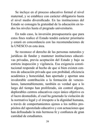Se incluye en el proceso educativo formal el nivel
maternal, y se establece con carácter obligatorio hasta
el nivel medio diversificado. En las instituciones del
Estado se consagra la gratuidad de la educación en to-
dos los niveles hasta el pregrado universitario.
   En todo caso, la inversión presupuestaria que para
estos fines realice el Estado tendrá carácter prioritario
y estará en concordancia con las recomendaciones de
la UNESCO en esta área.
    Se reconoce el derecho de las personas naturales y
jurídicas de fundar y mantener instituciones educati-
vas privadas, previa aceptación del Estado y bajo su
estricta inspección y vigilancia. Esa exigencia consti-
tucional responde al hecho de que si bien existen cen-
tros de educación privada que con probidad, eficiencia
académica y honestidad, han aportado y aportan una
invalorable contribución a la formación de venezo-
lanos, lamentablemente, también es verdad que a lo
largo del tiempo han proliferado, sin control alguno,
deplorables centros educativos cuyo único objetivo es
el lucro desmedido, el cual ha generado la violación de
la normativa legal y el irrespeto a la dignidad humana,
a través de comportamientos ajenos a los nobles pro-
pósitos del apostolado educativo y con actuaciones que
han defraudado la más hermosa fe y confianza de gran
cantidad de estudiantes.
                           39
 