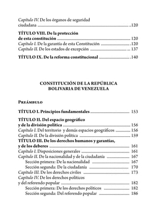 Capítulo IV. De los órganos de seguridad
ciudadana ............................................................................................. ..120
TÍTULO VIII. De la protección
de esta constitución ........................................................................... 120
Capítulo I. De la garantía de esta Constitución ............................. .120
Capítulo II. De los estados de excepción ..................................... ... 137
TÍTULO IX. De la reforma constitucional ............................... .140




                   CONSTITUCIÓN DE LA REPÚBLICA
                     BOLIVARIA DE VENEZUELA

Preámbulo

TÍTULO I. Principios fundamentales ........................................ 153
TÍTULO II. Del espacio geográfico
y de la división política ..................................................................... 156
Capítulo I. Del territorio y demás espacios geográficos ............... 156
Capítulo II. De la división política .................................................... 159
TÍTULO III. De los derechos humanos y garantías,
y de los deberes .................................................................................. 161
Capítulo I. Disposiciones generales ................................................. 161
Capítulo II. De la nacionalidad y de la ciudadanía ....................... 167
    Sección primera: De la nacionalidad ...................................... 167
    Sección segunda: De la ciudadanía ........................................ 170
Capítulo III. De los derechos civiles ............................................... 173
Capítulo IV. De los derechos políticos
y del referendo popular ...................................................................... 182
    Sección primera: De los derechos políticos .......................... 182
    Sección segunda: Del referendo popular ............................... 186
 