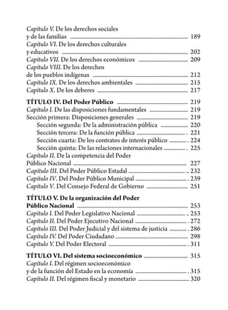Capítulo V. De los derechos sociales
y de las familias ...................................................................................    189
Capítulo VI. De los derechos culturales
y educativos .........................................................................................   202
Capítulo VII. De los derechos económicos ...................................                             209
Capítulo VIII. De los derechos
de los pueblos indígenas ...................................................................             212
Capítulo IX. De los derechos ambientales .....................................                           215
Capítulo X. De los deberes ................................................................              217
TÍTULO IV. Del Poder Público .................................................. 219
Capítulo I. De las disposiciones fundamentales ........................... 219
Sección primera: Disposiciones generales .................................... 219
   Sección segunda: De la administración pública ................... 220
   Sección tercera: De la función pública .................................. . 221
   Sección cuarta: De los contratos de interés público ............ . 224
   Sección quinta: De las relaciones internacionales ............... . 225
Capítulo II. De la competencia del Poder
Público Nacional ................................................................................ 227
Capítulo III. Del Poder Público Estadal ........................................ .. 232
Capítulo IV. Del Poder Público Municipal .................................... . 239
Capítulo V. Del Consejo Federal de Gobierno ............................. 251
TÍTULO V. De la organización del Poder
Público Nacional .............................................................................. 253
Capítulo I. Del Poder Legislativo Nacional .................................. .. 253
Capítulo II. Del Poder Ejecutivo Nacional .................................... . 272
Capítulo III. Del Poder Judicial y del sistema de justicia ............ . 286
Capítulo IV. Del Poder Ciudadano ................................................... 298
Capítulo V. Del Poder Electoral ....................................................... . 311
TÍTULO VI. Del sistema socioeconómico ............................... 315
Capítulo I. Del régimen socioeconómico
y de la función del Estado en la economía .................................... . 315
Capítulo II. Del régimen fiscal y monetario .................................... 320
 