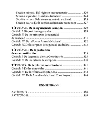 Sección primera: Del régimen presupuestario ..................... .. 320
      Sección segunda: Del sistema tributario ................................. 324
      Sección tercera: Del sistema monetario nacional .................. 325
      Sección cuarta: De la coordinación macroeconómica .......... 327
TÍTULO VII. De la seguridad de la nación .............................. 329
Capítulo I. Disposiciones generales ................................................. 329
Capítulo II. De los principios de seguridad
de la nación ........................................................................................... 331
Capítulo III. De la Fuerza Armada Nacional. ................................. 332
Capítulo IV. De los órganos de seguridad ciudadana ................. .. 333
TÍTULO VIII. De la protección
de esta constitución .......................................................................... 335
Capítulo I. De la garantía de esta Constitución ............................ . 335
Capítulo II. De los estados de excepción ..................................... ... 338
TÍTULO IX. De la reforma constitucional ............................... .341
Capítulo I: De las enmiendas ............................................................ 341
Capítulo II: De la reforma constitucional ....................................... 342
Capítulo III: De la Asamblea Nacional Constituyente ............... 344


                                       ENMIENDA Nº 1

ARTÍCULO I ........................................................................................ 368
ARTÍCULO II ....................................................................................... 369
 