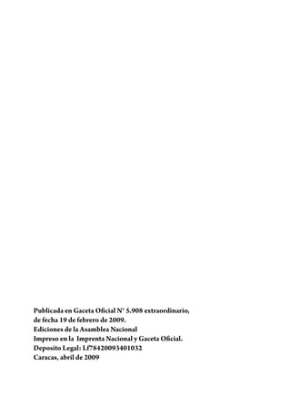 Publicada en Gaceta Oficial N° 5.908 extraordinario,
de fecha 19 de febrero de 2009.
Ediciones de la Asamblea Nacional
Impreso en la Imprenta Nacional y Gaceta Oficial.
Deposito Legal: Lf78420093401032
Caracas, abril de 2009
 