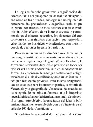 La legislación debe garantizar la dignificación del
docente, tanto del que ejerce en las instituciones públi-
cas como en las privadas, consagrando un régimen de
remuneración, prestaciones y seguridad sociales que
le garanticen niveles de vida acordes con su elevada
misión. A los efectos, de su ingreso, ascenso y perma-
nencia en el sistema educativo, los docentes deberán
someterse a una rigurosa evaluación que responda a
criterios de méritos éticos y académicos, con prescin-
dencia de cualquier injerencia partidista.
    Para ser incluidas en los diseños curriculares, se les
dio rango constitucional a las materias relativas al am-
biente, a lo lingüístico y a lo geohistórico. En efecto, la
formación ambiental debe estar presente en todos los
niveles del sistema educativo, aun en la educación no
formal. La enseñanza de la lengua castellana es obliga-
toria hasta el ciclo diversificado, tanto en las institucio-
nes públicas como privadas. Esta misma obligatorie-
dad se establece para las materias patrias, la historia de
Venezuela y la geografía de Venezuela, rescatando así
su categoría de materias autónomas, ante la imperiosa
necesidad de afianzar la identidad nacional. Coadyuva-
rá a lograr este objetivo la enseñanza del ideario boli-
variano, igualmente establecida como obligatoria en el
artículo 107 de la Constitución.
   Se enfatiza la necesidad de incorporar al sistema
                            40
 