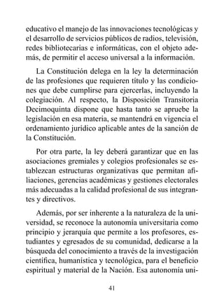 educativo el manejo de las innovaciones tecnológicas y
el desarrollo de servicios públicos de radios, televisión,
redes bibliotecarias e informáticas, con el objeto ade-
más, de permitir el acceso universal a la información.
   La Constitución delega en la ley la determinación
de las profesiones que requieren título y las condicio-
nes que debe cumplirse para ejercerlas, incluyendo la
colegiación. Al respecto, la Disposición Transitoria
Decimoquinta dispone que hasta tanto se apruebe la
legislación en esa materia, se mantendrá en vigencia el
ordenamiento jurídico aplicable antes de la sanción de
la Constitución.
    Por otra parte, la ley deberá garantizar que en las
asociaciones gremiales y colegios profesionales se es-
tablezcan estructuras organizativas que permitan afi-
liaciones, gerencias académicas y gestiones electorales
más adecuadas a la calidad profesional de sus integran-
tes y directivos.
   Además, por ser inherente a la naturaleza de la uni-
versidad, se reconoce la autonomía universitaria como
principio y jerarquía que permite a los profesores, es-
tudiantes y egresados de su comunidad, dedicarse a la
búsqueda del conocimiento a través de la investigación
científica, humanística y tecnológica, para el beneficio
espiritual y material de la Nación. Esa autonomía uni-

                           41
 