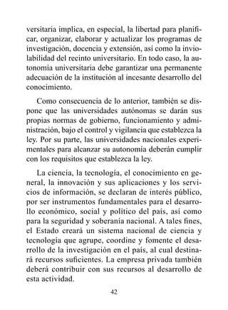 versitaria implica, en especial, la libertad para planifi-
car, organizar, elaborar y actualizar los programas de
investigación, docencia y extensión, así como la invio-
labilidad del recinto universitario. En todo caso, la au-
tonomía universitaria debe garantizar una permanente
adecuación de la institución al incesante desarrollo del
conocimiento.
    Como consecuencia de lo anterior, también se dis-
pone que las universidades autónomas se darán sus
propias normas de gobierno, funcionamiento y admi-
nistración, bajo el control y vigilancia que establezca la
ley. Por su parte, las universidades nacionales experi-
mentales para alcanzar su autonomía deberán cumplir
con los requisitos que establezca la ley.
   La ciencia, la tecnología, el conocimiento en ge-
neral, la innovación y sus aplicaciones y los servi-
cios de información, se declaran de interés público,
por ser instrumentos fundamentales para el desarro-
llo económico, social y político del país, así como
para la seguridad y soberanía nacional. A tales fines,
el Estado creará un sistema nacional de ciencia y
tecnología que agrupe, coordine y fomente el desa-
rrollo de la investigación en el país, al cual destina-
rá recursos suficientes. La empresa privada también
deberá contribuir con sus recursos al desarrollo de
esta actividad.
                           42
 