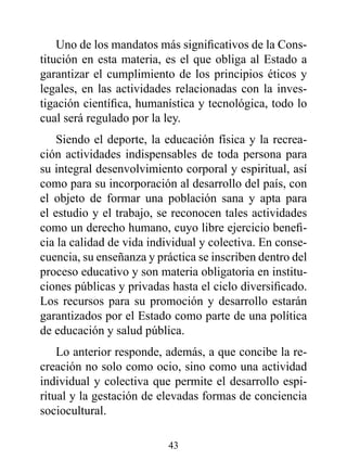 Uno de los mandatos más significativos de la Cons-
titución en esta materia, es el que obliga al Estado a
garantizar el cumplimiento de los principios éticos y
legales, en las actividades relacionadas con la inves-
tigación científica, humanística y tecnológica, todo lo
cual será regulado por la ley.
    Siendo el deporte, la educación física y la recrea-
ción actividades indispensables de toda persona para
su integral desenvolvimiento corporal y espiritual, así
como para su incorporación al desarrollo del país, con
el objeto de formar una población sana y apta para
el estudio y el trabajo, se reconocen tales actividades
como un derecho humano, cuyo libre ejercicio benefi-
cia la calidad de vida individual y colectiva. En conse-
cuencia, su enseñanza y práctica se inscriben dentro del
proceso educativo y son materia obligatoria en institu-
ciones públicas y privadas hasta el ciclo diversificado.
Los recursos para su promoción y desarrollo estarán
garantizados por el Estado como parte de una política
de educación y salud pública.
    Lo anterior responde, además, a que concibe la re-
creación no solo como ocio, sino como una actividad
individual y colectiva que permite el desarrollo espi-
ritual y la gestación de elevadas formas de conciencia
sociocultural.

                          43
 