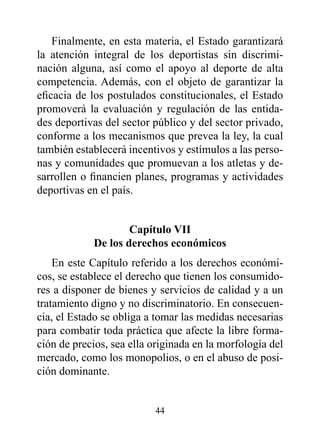 Finalmente, en esta materia, el Estado garantizará
la atención integral de los deportistas sin discrimi-
nación alguna, así como el apoyo al deporte de alta
competencia. Además, con el objeto de garantizar la
eficacia de los postulados constitucionales, el Estado
promoverá la evaluación y regulación de las entida-
des deportivas del sector público y del sector privado,
conforme a los mecanismos que prevea la ley, la cual
también establecerá incentivos y estímulos a las perso-
nas y comunidades que promuevan a los atletas y de-
sarrollen o financien planes, programas y actividades
deportivas en el país.


                    Capítulo vII
            de los derechos económicos
    En este Capítulo referido a los derechos económi-
cos, se establece el derecho que tienen los consumido-
res a disponer de bienes y servicios de calidad y a un
tratamiento digno y no discriminatorio. En consecuen-
cia, el Estado se obliga a tomar las medidas necesarias
para combatir toda práctica que afecte la libre forma-
ción de precios, sea ella originada en la morfología del
mercado, como los monopolios, o en el abuso de posi-
ción dominante.


                          44
 