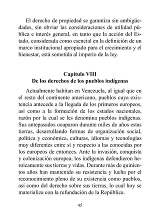 El derecho de propiedad se garantiza sin ambigüe-
dades, sin obviar las consideraciones de utilidad pú-
blica e interés general, en tanto que la acción del Es-
tado, considerada como esencial en la definición de un
marco institucional apropiado para el crecimiento y el
bienestar, está sometida al imperio de la ley.


                  Capítulo vIII
     de los derechos de los pueblos indígenas
    Actualmente habitan en Venezuela, al igual que en
el resto del continente americano, pueblos cuya exis-
tencia antecede a la llegada de los primeros europeos,
así como a la formación de los estados nacionales,
razón por la cual se les denomina pueblos indígenas.
Sus antepasados ocuparon durante miles de años estas
tierras, desarrollando formas de organización social,
política y económica, culturas, idiomas y tecnologías
muy diferentes entre sí y respecto a las conocidas por
los europeos de entonces. Ante la invasión, conquista
y colonización europea, los indígenas defendieron he-
roicamente sus tierras y vidas. Durante más de quinien-
tos años han mantenido su resistencia y lucha por el
reconocimiento pleno de su existencia como pueblos,
así como del derecho sobre sus tierras, lo cual hoy se
materializa con la refundación de la República.

                          45
 