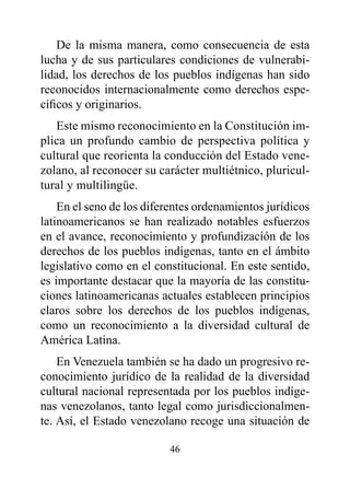 De la misma manera, como consecuencia de esta
lucha y de sus particulares condiciones de vulnerabi-
lidad, los derechos de los pueblos indígenas han sido
reconocidos internacionalmente como derechos espe-
cíficos y originarios.
   Este mismo reconocimiento en la Constitución im-
plica un profundo cambio de perspectiva política y
cultural que reorienta la conducción del Estado vene-
zolano, al reconocer su carácter multiétnico, pluricul-
tural y multilingüe.
    En el seno de los diferentes ordenamientos jurídicos
latinoamericanos se han realizado notables esfuerzos
en el avance, reconocimiento y profundización de los
derechos de los pueblos indígenas, tanto en el ámbito
legislativo como en el constitucional. En este sentido,
es importante destacar que la mayoría de las constitu-
ciones latinoamericanas actuales establecen principios
claros sobre los derechos de los pueblos indígenas,
como un reconocimiento a la diversidad cultural de
América Latina.
    En Venezuela también se ha dado un progresivo re-
conocimiento jurídico de la realidad de la diversidad
cultural nacional representada por los pueblos indíge-
nas venezolanos, tanto legal como jurisdiccionalmen-
te. Así, el Estado venezolano recoge una situación de

                          46
 