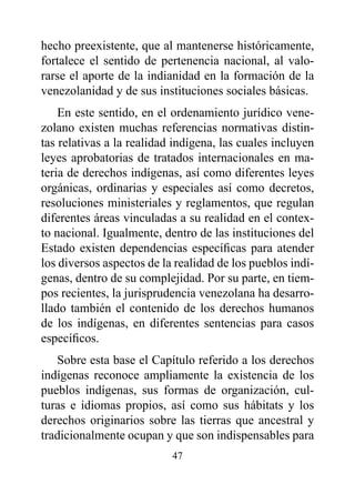 hecho preexistente, que al mantenerse históricamente,
fortalece el sentido de pertenencia nacional, al valo-
rarse el aporte de la indianidad en la formación de la
venezolanidad y de sus instituciones sociales básicas.
    En este sentido, en el ordenamiento jurídico vene-
zolano existen muchas referencias normativas distin-
tas relativas a la realidad indígena, las cuales incluyen
leyes aprobatorias de tratados internacionales en ma-
teria de derechos indígenas, así como diferentes leyes
orgánicas, ordinarias y especiales así como decretos,
resoluciones ministeriales y reglamentos, que regulan
diferentes áreas vinculadas a su realidad en el contex-
to nacional. Igualmente, dentro de las instituciones del
Estado existen dependencias específicas para atender
los diversos aspectos de la realidad de los pueblos indí-
genas, dentro de su complejidad. Por su parte, en tiem-
pos recientes, la jurisprudencia venezolana ha desarro-
llado también el contenido de los derechos humanos
de los indígenas, en diferentes sentencias para casos
específicos.
   Sobre esta base el Capítulo referido a los derechos
indígenas reconoce ampliamente la existencia de los
pueblos indígenas, sus formas de organización, cul-
turas e idiomas propios, así como sus hábitats y los
derechos originarios sobre las tierras que ancestral y
tradicionalmente ocupan y que son indispensables para
                           47
 