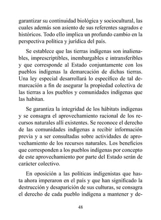 garantizar su continuidad biológica y sociocultural, las
cuales además son asiento de sus referentes sagrados e
históricos. Todo ello implica un profundo cambio en la
perspectiva política y jurídica del país.
    Se establece que las tierras indígenas son inaliena-
bles, imprescriptibles, inembargables e intransferibles
y que corresponde al Estado conjuntamente con los
pueblos indígenas la demarcación de dichas tierras.
Una ley especial desarrollará lo específico de tal de-
marcación a fin de asegurar la propiedad colectiva de
las tierras a los pueblos y comunidades indígenas que
las habitan.
   Se garantiza la integridad de los hábitats indígenas
y se consagra el aprovechamiento racional de los re-
cursos naturales allí existentes. Se reconoce el derecho
de las comunidades indígenas a recibir información
previa y a ser consultadas sobre actividades de apro-
vechamiento de los recursos naturales. Los beneficios
que corresponden a los pueblos indígenas por concepto
de este aprovechamiento por parte del Estado serán de
carácter colectivo.
    En oposición a las políticas indigenistas que has-
ta ahora imperaron en el país y que han significado la
destrucción y desaparición de sus culturas, se consagra
el derecho de cada pueblo indígena a mantener y de-

                          48
 