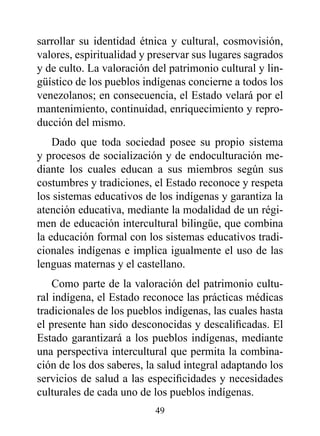 sarrollar su identidad étnica y cultural, cosmovisión,
valores, espiritualidad y preservar sus lugares sagrados
y de culto. La valoración del patrimonio cultural y lin-
güístico de los pueblos indígenas concierne a todos los
venezolanos; en consecuencia, el Estado velará por el
mantenimiento, continuidad, enriquecimiento y repro-
ducción del mismo.
    Dado que toda sociedad posee su propio sistema
y procesos de socialización y de endoculturación me-
diante los cuales educan a sus miembros según sus
costumbres y tradiciones, el Estado reconoce y respeta
los sistemas educativos de los indígenas y garantiza la
atención educativa, mediante la modalidad de un régi-
men de educación intercultural bilingüe, que combina
la educación formal con los sistemas educativos tradi-
cionales indígenas e implica igualmente el uso de las
lenguas maternas y el castellano.
    Como parte de la valoración del patrimonio cultu-
ral indígena, el Estado reconoce las prácticas médicas
tradicionales de los pueblos indígenas, las cuales hasta
el presente han sido desconocidas y descalificadas. El
Estado garantizará a los pueblos indígenas, mediante
una perspectiva intercultural que permita la combina-
ción de los dos saberes, la salud integral adaptando los
servicios de salud a las especificidades y necesidades
culturales de cada uno de los pueblos indígenas.
                          49
 