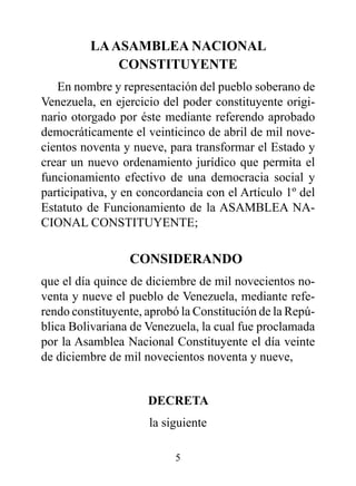 LA ASAMBLEA NACIONAL
             CONSTITUYENTE
   En nombre y representación del pueblo soberano de
Venezuela, en ejercicio del poder constituyente origi-
nario otorgado por éste mediante referendo aprobado
democráticamente el veinticinco de abril de mil nove-
cientos noventa y nueve, para transformar el Estado y
crear un nuevo ordenamiento jurídico que permita el
funcionamiento efectivo de una democracia social y
participativa, y en concordancia con el Artículo 1º del
Estatuto de Funcionamiento de la ASAMBLEA NA-
CIONAL CONSTITUYENTE;

                 CONSIdErANdO
que el día quince de diciembre de mil novecientos no-
venta y nueve el pueblo de Venezuela, mediante refe-
rendo constituyente, aprobó la Constitución de la Repú-
blica Bolivariana de Venezuela, la cual fue proclamada
por la Asamblea Nacional Constituyente el día veinte
de diciembre de mil novecientos noventa y nueve,


                     dECrETA
                     la siguiente

                          5
 