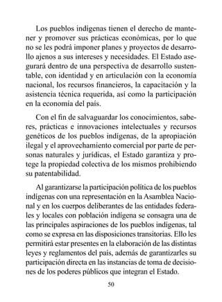 Los pueblos indígenas tienen el derecho de mante-
ner y promover sus prácticas económicas, por lo que
no se les podrá imponer planes y proyectos de desarro-
llo ajenos a sus intereses y necesidades. El Estado ase-
gurará dentro de una perspectiva de desarrollo susten-
table, con identidad y en articulación con la economía
nacional, los recursos financieros, la capacitación y la
asistencia técnica requerida, así como la participación
en la economía del país.
    Con el fin de salvaguardar los conocimientos, sabe-
res, prácticas e innovaciones intelectuales y recursos
genéticos de los pueblos indígenas, de la apropiación
ilegal y el aprovechamiento comercial por parte de per-
sonas naturales y jurídicas, el Estado garantiza y pro-
tege la propiedad colectiva de los mismos prohibiendo
su patentabilidad.
    Al garantizarse la participación política de los pueblos
indígenas con una representación en la Asamblea Nacio-
nal y en los cuerpos deliberantes de las entidades federa-
les y locales con población indígena se consagra una de
las principales aspiraciones de los pueblos indígenas, tal
como se expresa en las disposiciones transitorias. Ello les
permitirá estar presentes en la elaboración de las distintas
leyes y reglamentos del país, además de garantizarles su
participación directa en las instancias de toma de decisio-
nes de los poderes públicos que integran el Estado.
                            50
 