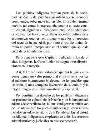 Los pueblos indígenas forman parte de la socie-
dad nacional y del pueblo venezolano que se reconoce
como único, soberano e indivisible. El uso del término
pueblo, tal como lo expresa claramente el texto cons-
titucional, significa el reconocimiento de su identidad
específica, de las características sociales, culturales y
económicas que les son propias y que los diferencian
del resto de la sociedad, por tanto el uso de dicho tér-
mino no podrá interpretarse en el sentido que se le da
en el derecho internacional.
   Pero aunado a este Capítulo dedicado a los dere-
chos indígenas, la Constitución consagra otras disposi-
ciones en la materia.
    Así, la Constitución establece que las lenguas indí-
genas tienen un valor primordial en sí mismas por ser
el máximo instrumento intelectual de los pueblos que
las usan, el más completo inventario de su cultura y la
mejor imagen de su vida inmaterial y espiritual.
    Por constituir un derecho de los pueblos indígenas y
un patrimonio cultural de la Nación y de la humanidad,
además del castellano, los idiomas indígenas también son
de uso oficial para los pueblos indígenas y deben ser res-
petados en todo el territorio de la República. En tal virtud,
los idiomas indígenas se emplearán en todos los procesos
administrativos y judiciales en que sea necesario.

                             51
 