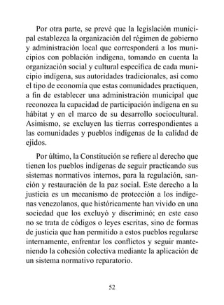 Por otra parte, se prevé que la legislación munici-
pal establezca la organización del régimen de gobierno
y administración local que corresponderá a los muni-
cipios con población indígena, tomando en cuenta la
organización social y cultural específica de cada muni-
cipio indígena, sus autoridades tradicionales, así como
el tipo de economía que estas comunidades practiquen,
a fin de establecer una administración municipal que
reconozca la capacidad de participación indígena en su
hábitat y en el marco de su desarrollo sociocultural.
Asimismo, se excluyen las tierras correspondientes a
las comunidades y pueblos indígenas de la calidad de
ejidos.
    Por último, la Constitución se refiere al derecho que
tienen los pueblos indígenas de seguir practicando sus
sistemas normativos internos, para la regulación, san-
ción y restauración de la paz social. Este derecho a la
justicia es un mecanismo de protección a los indíge-
nas venezolanos, que históricamente han vivido en una
sociedad que los excluyó y discriminó; en este caso
no se trata de códigos o leyes escritas, sino de formas
de justicia que han permitido a estos pueblos regularse
internamente, enfrentar los conflictos y seguir mante-
niendo la cohesión colectiva mediante la aplicación de
un sistema normativo reparatorio.


                           52
 