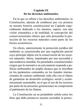 Capítulo Ix
            de los derechos ambientales
   En lo que se refiere a los derechos ambientales, la
Constitución, además de establecer por vez primera
en nuestra historia constitucional un Capítulo espe-
cialmente dedicado a los mismos, supera, con una
visión sistemática o de totalidad, la concepción del
conservacionismo clásico que sólo procuraba la pro-
tección de los recursos naturales como parte de los
bienes económicos.
    En efecto, anteriormente la protección jurídica del
ambiente se caracterizaba por una regulación parcial
cuyo principal objeto era la conservación de los recur-
sos naturales. Ahora, impulsados por una necesidad y
una tendencia mundial, los postulados constitucionales
exigen que la normativa en esta materia responda a po-
líticas ambientales de amplio alcance que se inscriban
en los parámetros contenidos en los tratados interna-
cionales de carácter ambiental, todo ello con el objeto
de garantizar un desarrollo ecológico, social y econó-
micamente sustentable, en el que el uso de los recursos
por parte de las presentes generaciones no comprometa
el patrimonio de las futuras.
   La Constitución en su preámbulo señala entre los
fines que debe promover nuestra sociedad, la protec-

                          53
 