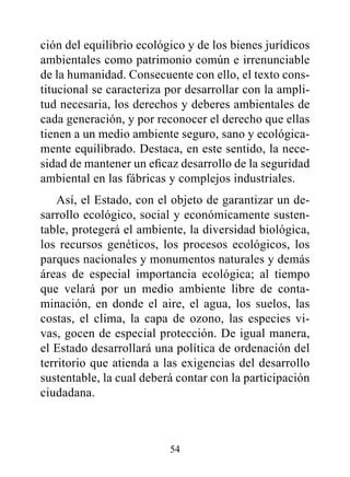 ción del equilibrio ecológico y de los bienes jurídicos
ambientales como patrimonio común e irrenunciable
de la humanidad. Consecuente con ello, el texto cons-
titucional se caracteriza por desarrollar con la ampli-
tud necesaria, los derechos y deberes ambientales de
cada generación, y por reconocer el derecho que ellas
tienen a un medio ambiente seguro, sano y ecológica-
mente equilibrado. Destaca, en este sentido, la nece-
sidad de mantener un eficaz desarrollo de la seguridad
ambiental en las fábricas y complejos industriales.
    Así, el Estado, con el objeto de garantizar un de-
sarrollo ecológico, social y económicamente susten-
table, protegerá el ambiente, la diversidad biológica,
los recursos genéticos, los procesos ecológicos, los
parques nacionales y monumentos naturales y demás
áreas de especial importancia ecológica; al tiempo
que velará por un medio ambiente libre de conta-
minación, en donde el aire, el agua, los suelos, las
costas, el clima, la capa de ozono, las especies vi-
vas, gocen de especial protección. De igual manera,
el Estado desarrollará una política de ordenación del
territorio que atienda a las exigencias del desarrollo
sustentable, la cual deberá contar con la participación
ciudadana.



                          54
 