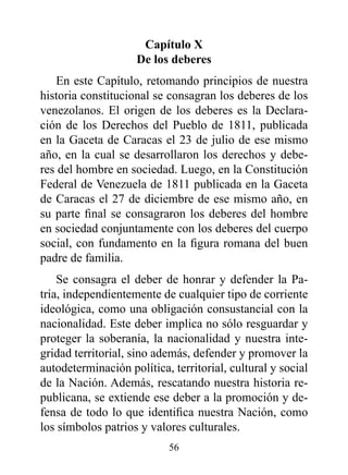 Capítulo x
                    de los deberes
   En este Capítulo, retomando principios de nuestra
historia constitucional se consagran los deberes de los
venezolanos. El origen de los deberes es la Declara-
ción de los Derechos del Pueblo de 1811, publicada
en la Gaceta de Caracas el 23 de julio de ese mismo
año, en la cual se desarrollaron los derechos y debe-
res del hombre en sociedad. Luego, en la Constitución
Federal de Venezuela de 1811 publicada en la Gaceta
de Caracas el 27 de diciembre de ese mismo año, en
su parte final se consagraron los deberes del hombre
en sociedad conjuntamente con los deberes del cuerpo
social, con fundamento en la figura romana del buen
padre de familia.
    Se consagra el deber de honrar y defender la Pa-
tria, independientemente de cualquier tipo de corriente
ideológica, como una obligación consustancial con la
nacionalidad. Este deber implica no sólo resguardar y
proteger la soberanía, la nacionalidad y nuestra inte-
gridad territorial, sino además, defender y promover la
autodeterminación política, territorial, cultural y social
de la Nación. Además, rescatando nuestra historia re-
publicana, se extiende ese deber a la promoción y de-
fensa de todo lo que identifica nuestra Nación, como
los símbolos patrios y valores culturales.
                           56
 