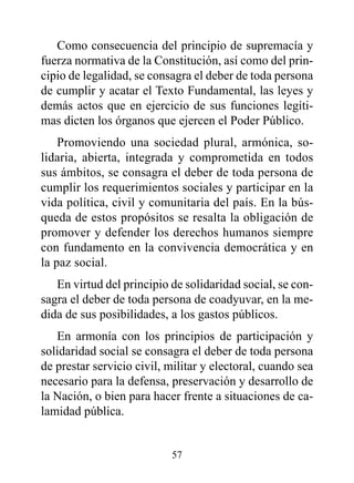 Como consecuencia del principio de supremacía y
fuerza normativa de la Constitución, así como del prin-
cipio de legalidad, se consagra el deber de toda persona
de cumplir y acatar el Texto Fundamental, las leyes y
demás actos que en ejercicio de sus funciones legíti-
mas dicten los órganos que ejercen el Poder Público.
    Promoviendo una sociedad plural, armónica, so-
lidaria, abierta, integrada y comprometida en todos
sus ámbitos, se consagra el deber de toda persona de
cumplir los requerimientos sociales y participar en la
vida política, civil y comunitaria del país. En la bús-
queda de estos propósitos se resalta la obligación de
promover y defender los derechos humanos siempre
con fundamento en la convivencia democrática y en
la paz social.
   En virtud del principio de solidaridad social, se con-
sagra el deber de toda persona de coadyuvar, en la me-
dida de sus posibilidades, a los gastos públicos.
   En armonía con los principios de participación y
solidaridad social se consagra el deber de toda persona
de prestar servicio civil, militar y electoral, cuando sea
necesario para la defensa, preservación y desarrollo de
la Nación, o bien para hacer frente a situaciones de ca-
lamidad pública.


                           57
 
