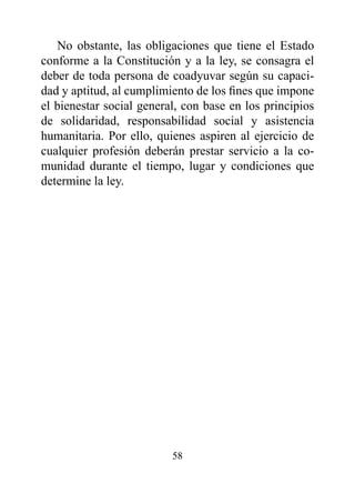 No obstante, las obligaciones que tiene el Estado
conforme a la Constitución y a la ley, se consagra el
deber de toda persona de coadyuvar según su capaci-
dad y aptitud, al cumplimiento de los fines que impone
el bienestar social general, con base en los principios
de solidaridad, responsabilidad social y asistencia
humanitaria. Por ello, quienes aspiren al ejercicio de
cualquier profesión deberán prestar servicio a la co-
munidad durante el tiempo, lugar y condiciones que
determine la ley.




                          58
 