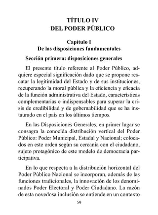 TÍTULO Iv
              dEL pOdEr púBLICO

                    Capítulo I
        de las disposiciones fundamentales
   Sección primera: disposiciones generales
    El presente título referente al Poder Público, ad-
quiere especial significación dado que se propone res-
catar la legitimidad del Estado y de sus instituciones,
recuperando la moral pública y la eficiencia y eficacia
de la función administrativa del Estado, características
complementarias e indispensables para superar la cri-
sis de credibilidad y de gobernabilidad que se ha ins-
taurado en el país en los últimos tiempos.
    En las Disposiciones Generales, en primer lugar se
consagra la conocida distribución vertical del Poder
Público: Poder Municipal, Estadal y Nacional; coloca-
dos en este orden según su cercanía con el ciudadano,
sujeto protagónico de este modelo de democracia par-
ticipativa.
   En lo que respecta a la distribución horizontal del
Poder Público Nacional se incorporan, además de las
funciones tradicionales, la innovación de los denomi-
nados Poder Electoral y Poder Ciudadano. La razón
de esta novedosa inclusión se entiende en un contexto
                          59
 