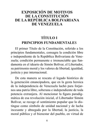 ExpOSICIóN dE MOTIvOS
       dE LA CONSTITUCIóN
   dE LA rEpúBLICA BOLIvArIANA
          dE vENEzUELA


                 TÍTULO I
        prINCIpIOS FUNdAMENTALES
    El primer Título de la Constitución, referido a los
principios fundamentales, consagra la condición libre
e independiente de la República Bolivariana de Vene-
zuela; condición permanente e irrenunciable que fun-
damenta en el ideario de Simón Bolívar, el Libertador,
su patrimonio moral y los valores de libertad, igualdad,
justicia y paz internacional.
   De esta manera se rescata el legado histórico de
la generación emancipadora, que en la gesta heroica
de la independencia de Venezuela luchó para forjar-
nos una patria libre, soberana e independiente de toda
potencia extranjera. Al mencionar la figura paradig-
mática de esa revolución inicial, el Libertador Simón
Bolívar, se recoge el sentimiento popular que lo dis-
tingue como símbolo de unidad nacional y de lucha
incesante y abnegada por la libertad, la justicia, la
moral pública y el bienestar del pueblo, en virtud de
                           6
 